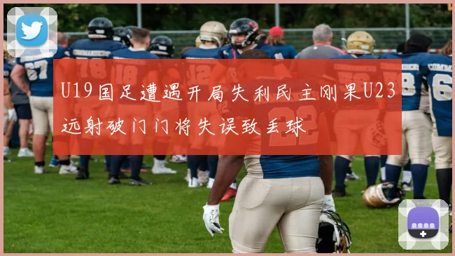 U19国足遭遇开局失利民主刚果U23远射破门门将失误致丢球