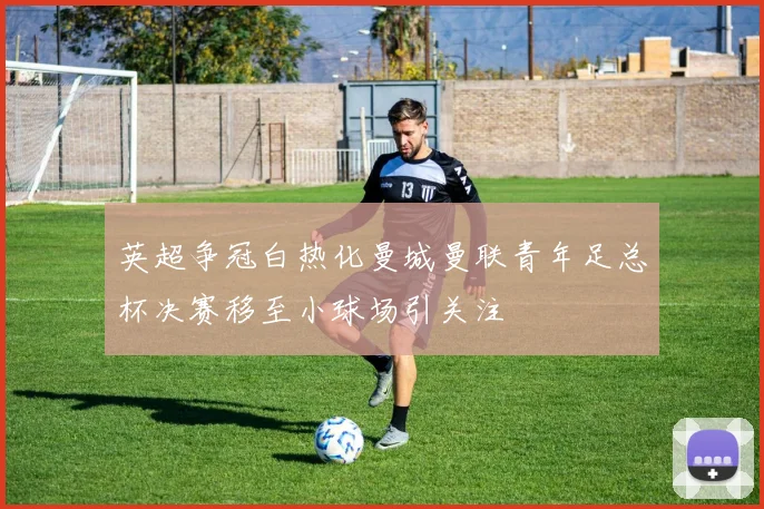 英超争冠白热化曼城曼联青年足总杯决赛移至小球场引关注