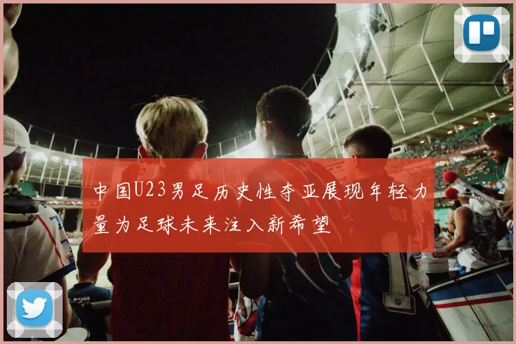 中国U23男足历史性夺亚展现年轻力量为足球未来注入新希望