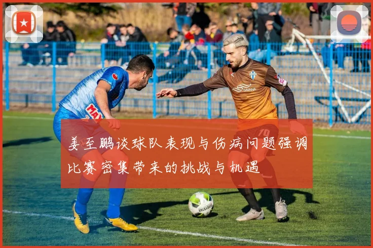 姜至鹏谈球队表现与伤病问题强调比赛密集带来的挑战与机遇