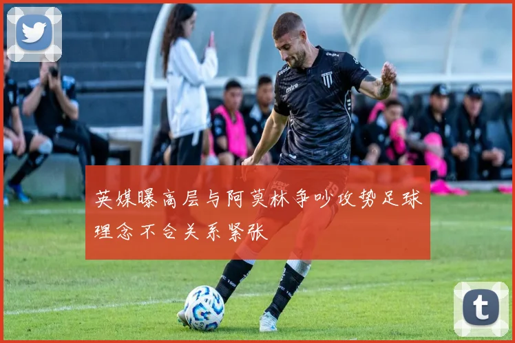 英媒曝高层与阿莫林争吵攻势足球理念不合关系紧张