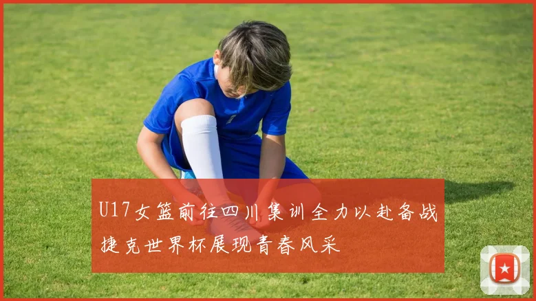 U17女篮前往四川集训全力以赴备战捷克世界杯展现青春风采