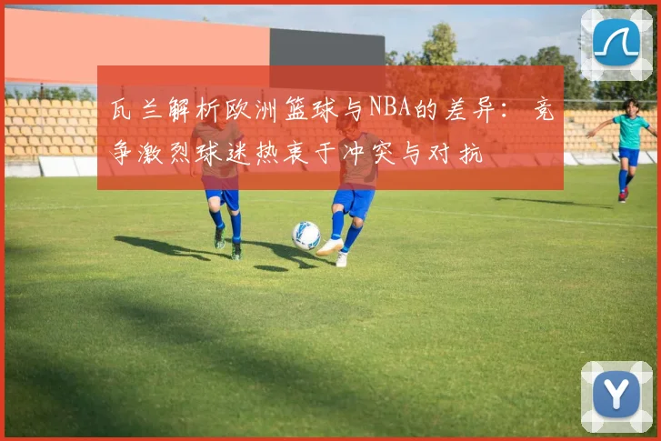 瓦兰解析欧洲篮球与NBA的差异：竞争激烈球迷热衷于冲突与对抗