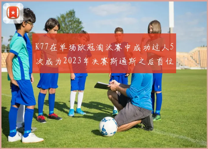 K77在单场欧冠淘汰赛中成功过人5次成为2023年决赛斯通斯之后首位球员