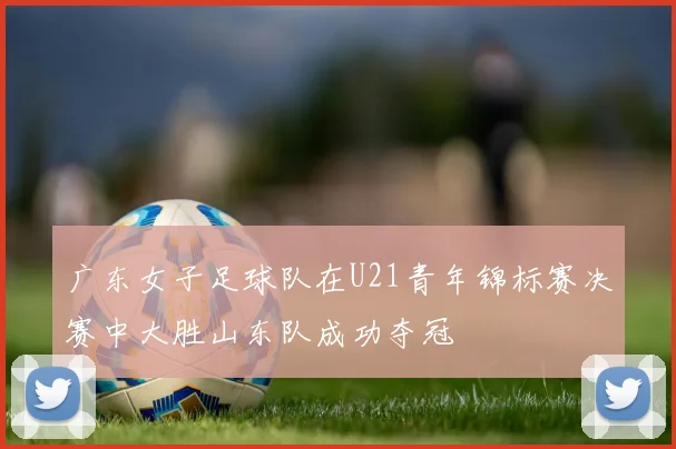 广东女子足球队在U21青年锦标赛决赛中大胜山东队成功夺冠