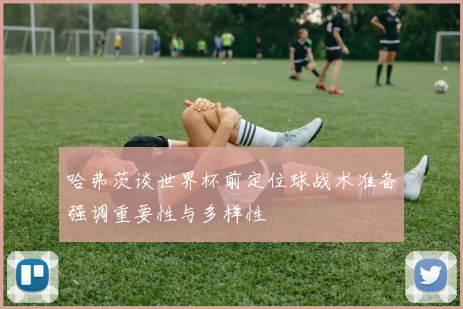 哈弗茨谈世界杯前定位球战术准备强调重要性与多样性