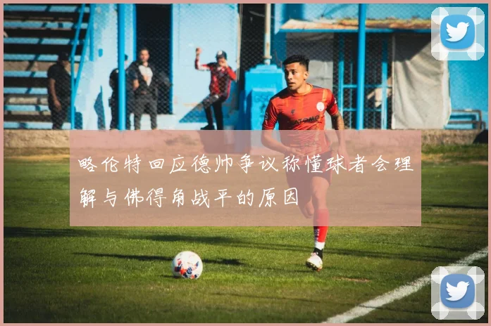略伦特回应德帅争议称懂球者会理解与佛得角战平的原因