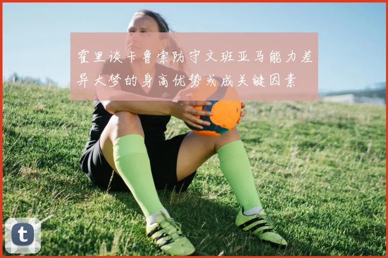 霍里谈卡鲁索防守文班亚马能力差异大梦的身高优势或成关键因素