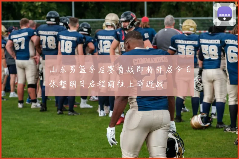 山东男篮季后赛首战即将开启今日休整明日启程前往上海迎战