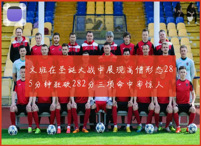文班在圣诞大战中展现高僧形态285分钟狂砍282分三项命中率惊人