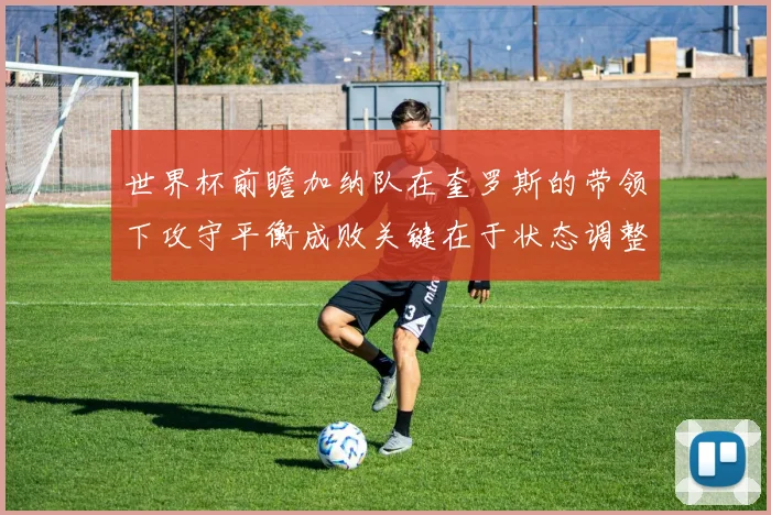 世界杯前瞻加纳队在奎罗斯的带领下攻守平衡成败关键在于状态调整