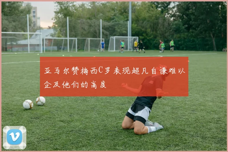 亚马尔赞梅西C罗表现超凡自谦难以企及他们的高度