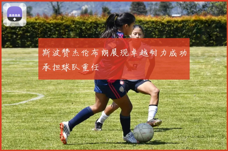 斯波赞杰伦布朗展现卓越耐力成功承担球队重任