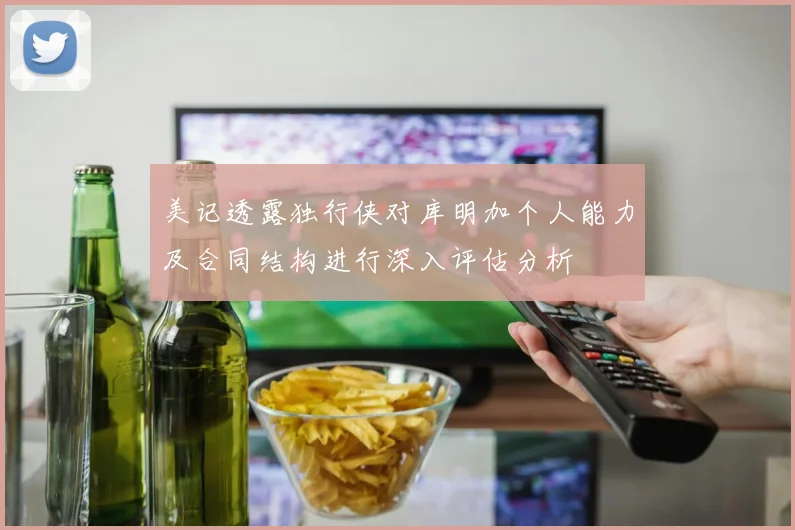 美记透露独行侠对库明加个人能力及合同结构进行深入评估分析