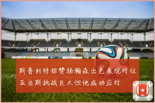 斯普利特称赞杨瀚森出色表现对位亚当斯挑战巨大但他成功应对