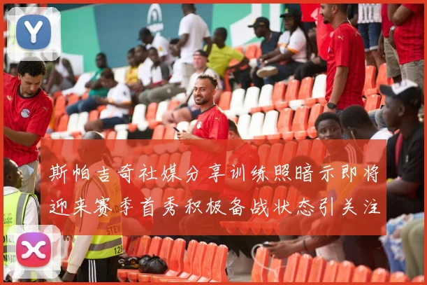 斯帕吉奇社媒分享训练照暗示即将迎来赛季首秀积极备战状态引关注
