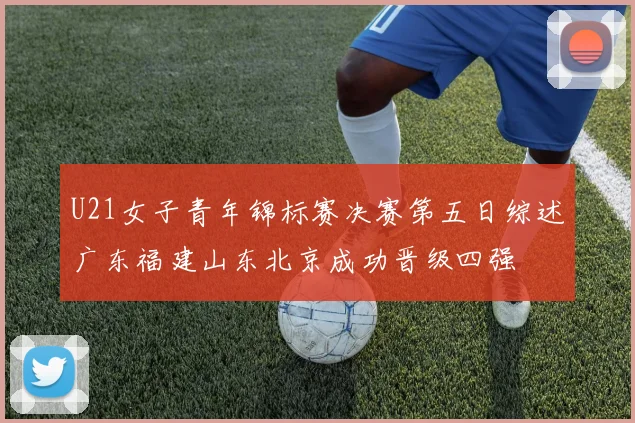 U21女子青年锦标赛决赛第五日综述广东福建山东北京成功晋级四强