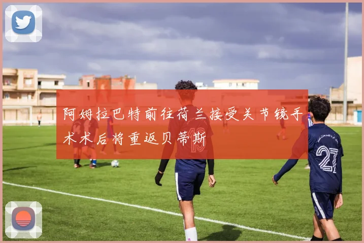 阿姆拉巴特前往荷兰接受关节镜手术术后将重返贝蒂斯